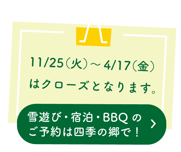 11/25(火)~4/17(金)はクローズとなります。雪遊び・宿泊・BBQのご予約は四季の郷で
